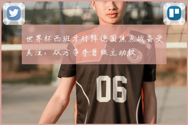 世界杯西班牙对阵德国焦点战备受关注,双方争夺晋级主动权
