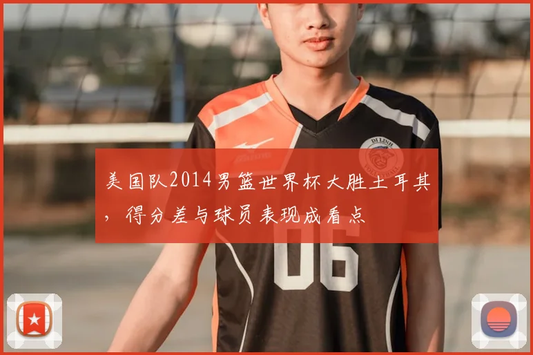 美国队2014男篮世界杯大胜土耳其，得分差与球员表现成看点
